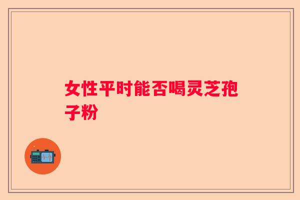 女性平时能否喝灵芝孢子粉