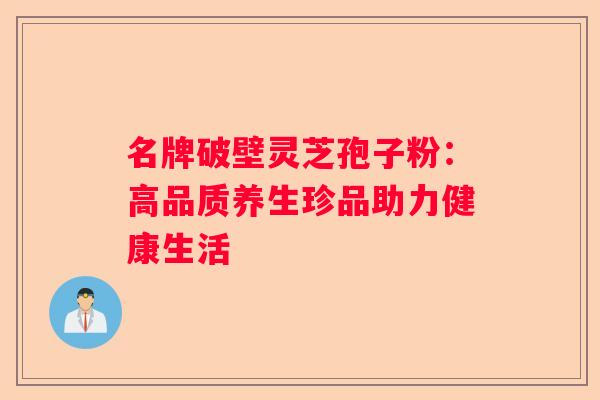 名牌破壁灵芝孢子粉:高品质养生珍品助力健康生活 名牌破壁灵芝孢子粉:高品质养生珍品助力健康生活