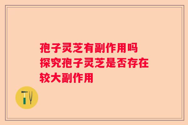 孢子灵芝有副作用吗 探究孢子灵芝是否存在较大副作用