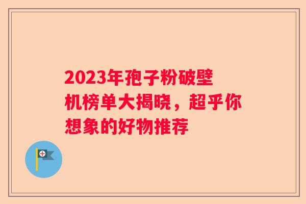 2023年孢子粉破壁机榜单大揭晓，超乎你想象的好物推荐