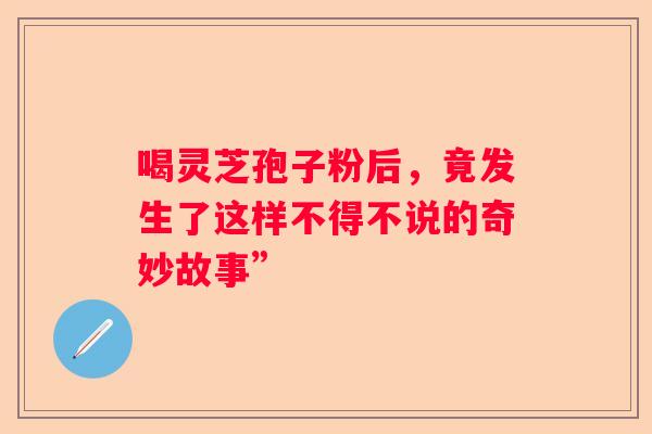 喝灵芝孢子粉后，竟发生了这样不得不说的奇妙故事”