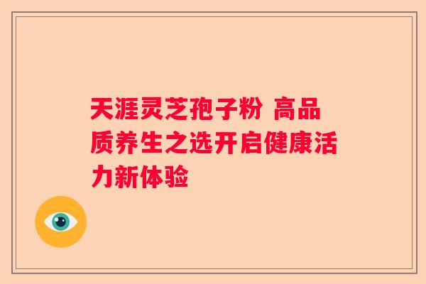 天涯灵芝孢子粉 高品质养生之选开启健康活力新体验 天涯灵芝孢子粉 高品质养生之选开启健康活力新体验