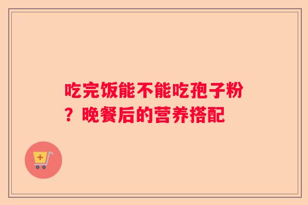 吃完饭能不能吃孢子粉？晚餐后的营养搭配