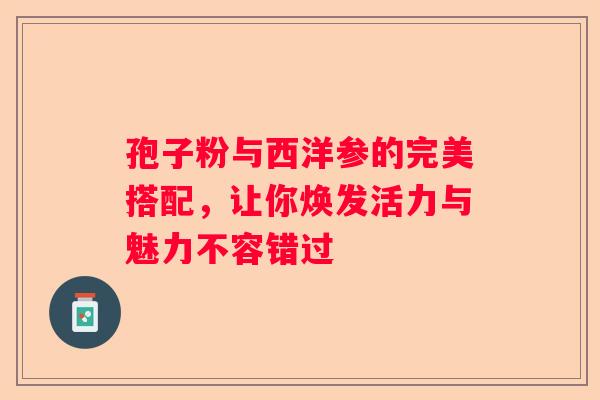 孢子粉与西洋参的完美搭配，让你焕发活力与魅力不容错过