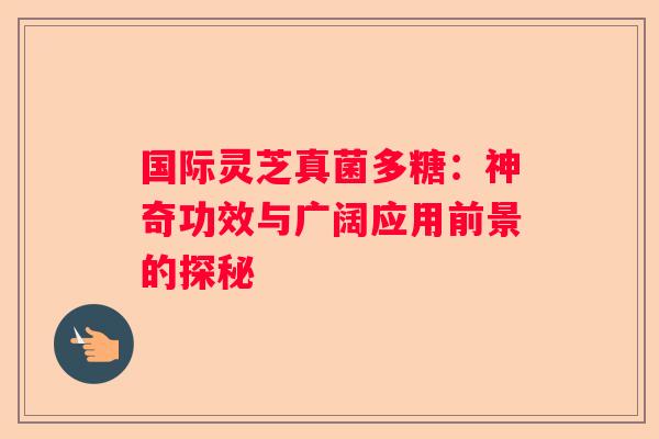 国际灵芝真菌多糖：神奇功效与广阔应用前景的探秘