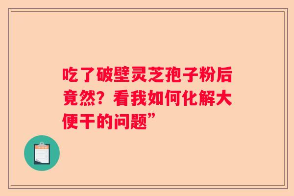 吃了破壁灵芝孢子粉后竟然？看我如何化解大便干的问题”