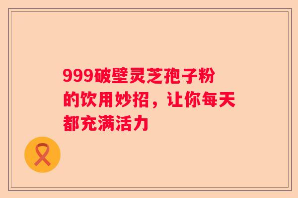 999破壁灵芝孢子粉的饮用妙招，让你每天都充满活力