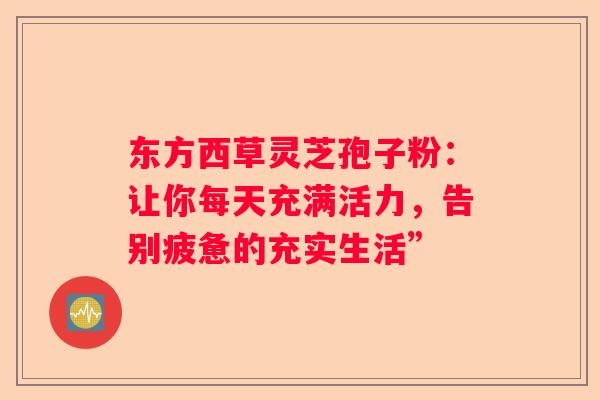 东方西草灵芝孢子粉：让你每天充满活力，告别疲惫的充实生活”
