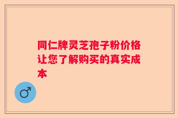 同仁牌灵芝孢子粉价格让您了解购买的真实成本