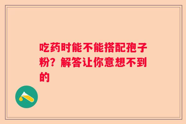 吃药时能不能搭配孢子粉？解答让你意想不到的