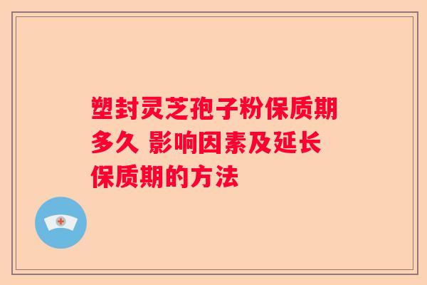 塑封灵芝孢子粉保质期多久 影响因素及延长保质期的方法