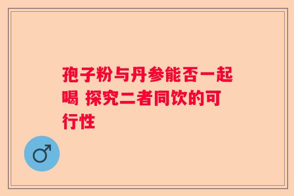 孢子粉与丹参能否一起喝 探究二者同饮的可行性 孢子粉与丹参能否一起喝 探究二者同饮的可行性