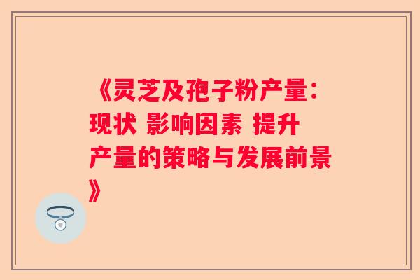 《灵芝及孢子粉产量：现状 影响因素 提升产量的策略与发展前景》