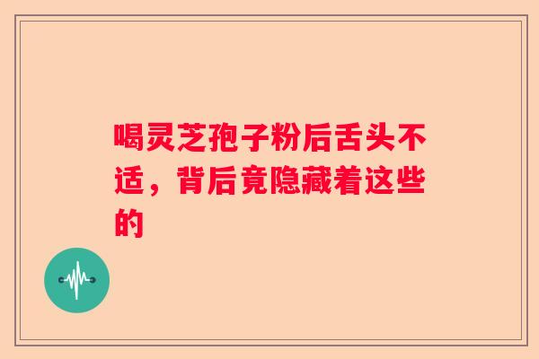 喝灵芝孢子粉后舌头不适，背后竟隐藏着这些的