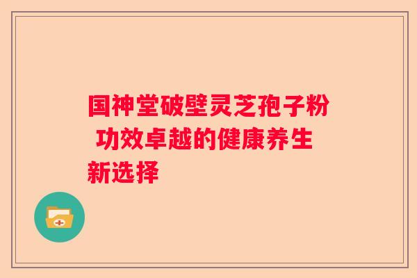 国神堂破壁灵芝孢子粉 功效卓越的健康养生新选择
