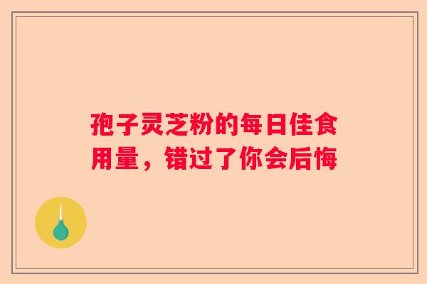 孢子灵芝粉的每日佳食用量，错过了你会后悔