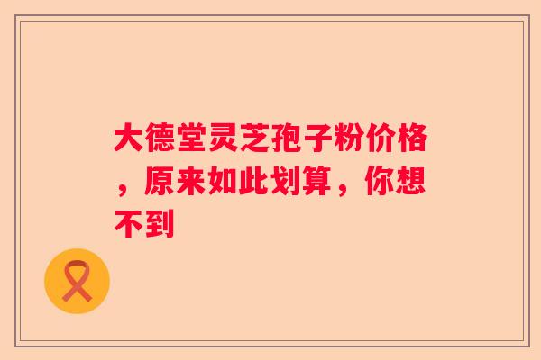 大德堂灵芝孢子粉价格，原来如此划算，你想不到