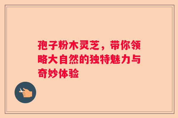 孢子粉木灵芝，带你领略大自然的独特魅力与奇妙体验
