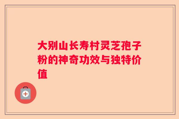 大别山长寿村灵芝孢子粉的神奇功效与独特价值