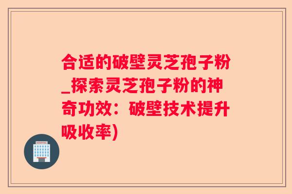 合适的破壁灵芝孢子粉_探索灵芝孢子粉的神奇功效：破壁技术提升吸收率)