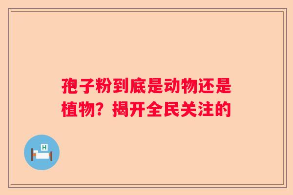 孢子粉到底是动物还是植物？揭开全民关注的
