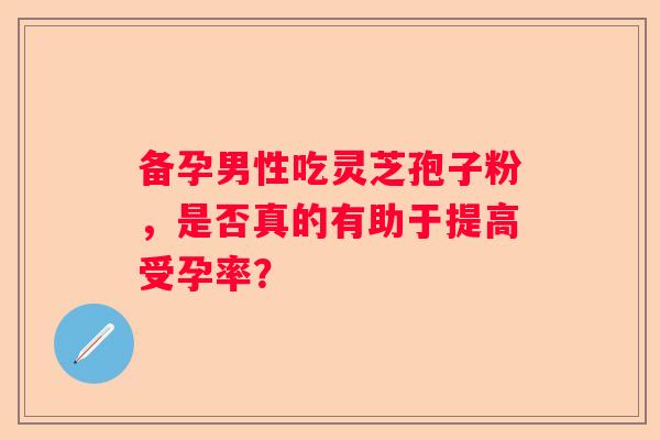 备孕男性吃灵芝孢子粉，是否真的有助于提高受孕率？