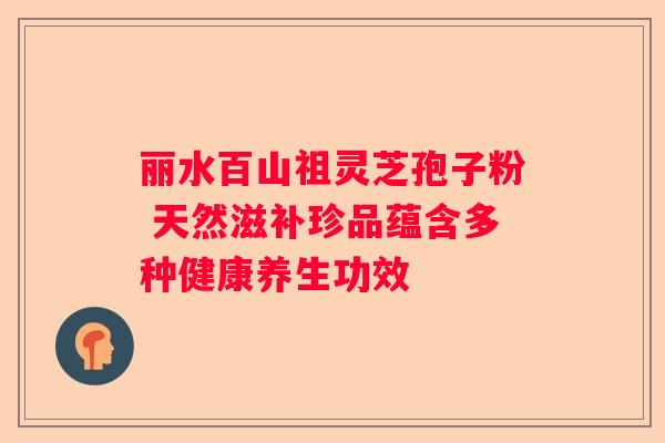 丽水百山祖灵芝孢子粉 天然滋补珍品蕴含多种健康养生功效