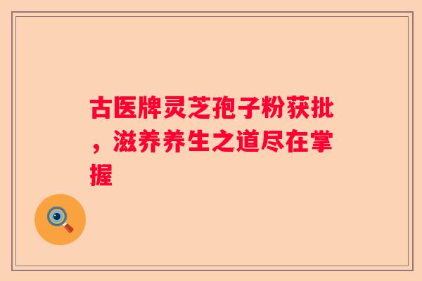 古医牌灵芝孢子粉获批，滋养养生之道尽在掌握