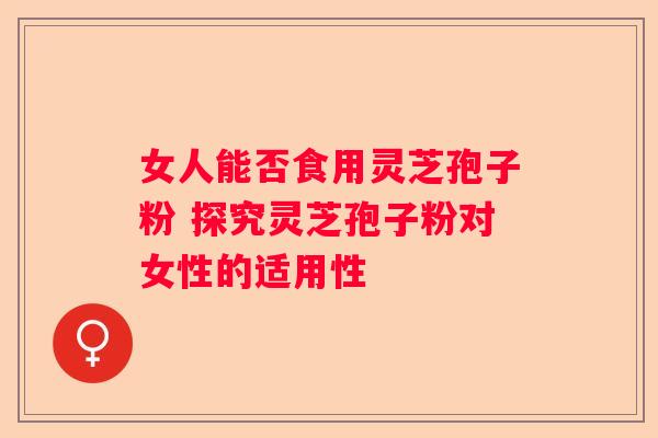 女人能否食用灵芝孢子粉 探究灵芝孢子粉对女性的适用性