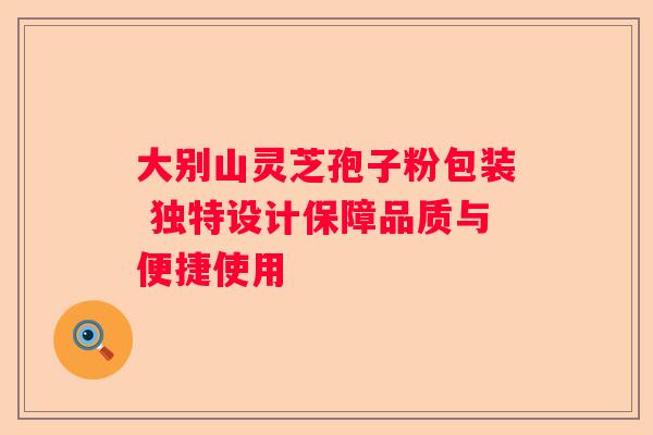 大别山灵芝孢子粉包装 独特设计保障品质与便捷使用