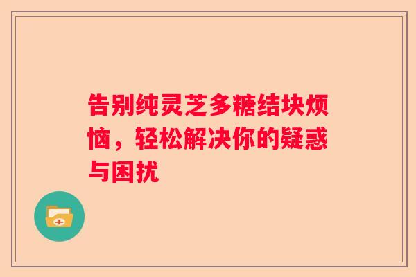 告别纯灵芝多糖结块烦恼，轻松解决你的疑惑与困扰