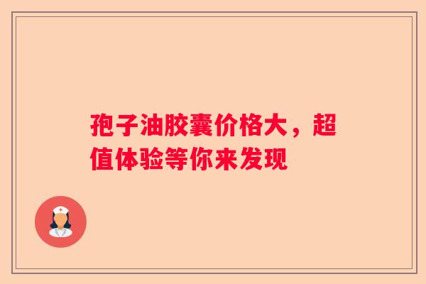 孢子油胶囊价格大，超值体验等你来发现