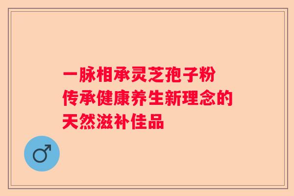 一脉相承灵芝孢子粉 传承健康养生新理念的天然滋补佳品