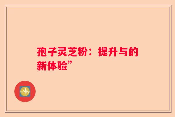 孢子灵芝粉：提升与的新体验”