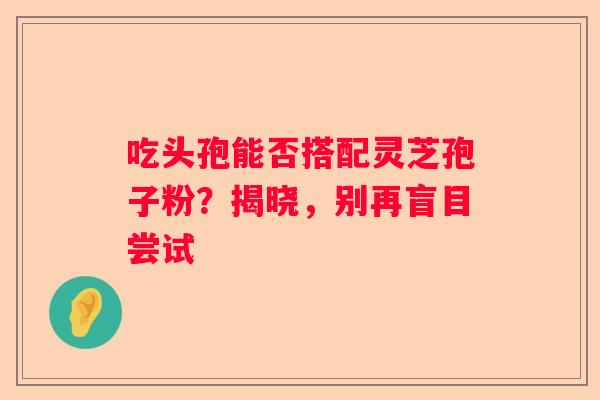 吃头孢能否搭配灵芝孢子粉？揭晓，别再盲目尝试