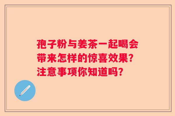 孢子粉与姜茶一起喝会带来怎样的惊喜效果？注意事项你知道吗？