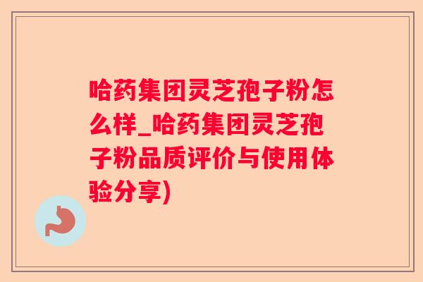 哈药集团灵芝孢子粉怎么样_哈药集团灵芝孢子粉品质评价与使用体验分享)