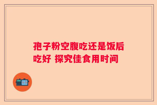 孢子粉空腹吃还是饭后吃好 探究佳食用时间