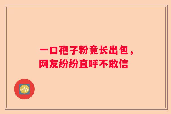一口孢子粉竟长出包，网友纷纷直呼不敢信