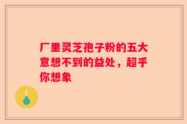 厂里灵芝孢子粉的五大意想不到的益处，超乎你想象
