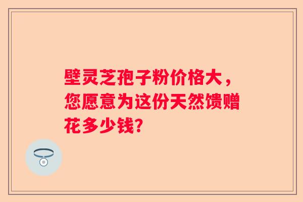 壁灵芝孢子粉价格大，您愿意为这份天然馈赠花多少钱？