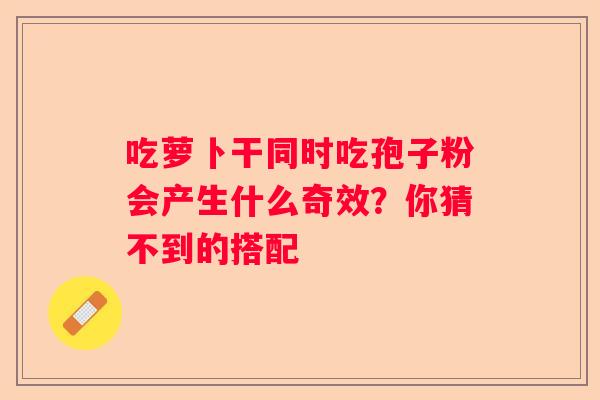 吃萝卜干同时吃孢子粉会产生什么奇效？你猜不到的搭配