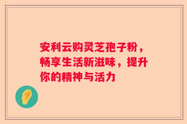 安利云购灵芝孢子粉，畅享生活新滋味，提升你的精神与活力
