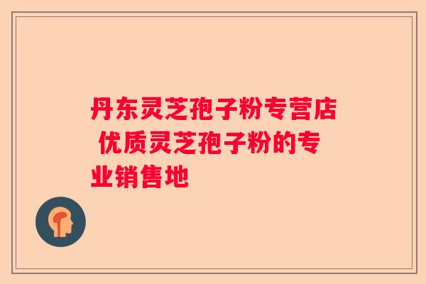 丹东灵芝孢子粉专营店 优质灵芝孢子粉的专业销售地