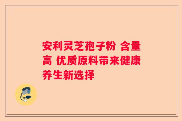 安利灵芝孢子粉 含量高 优质原料带来健康养生新选择