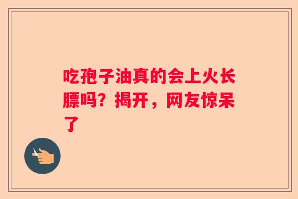 吃孢子油真的会上火长膘吗？揭开，网友惊呆了