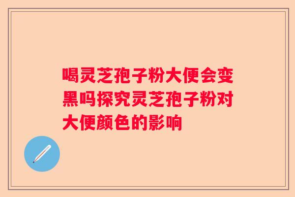喝灵芝孢子粉大便会变黑吗探究灵芝孢子粉对大便颜色的影响