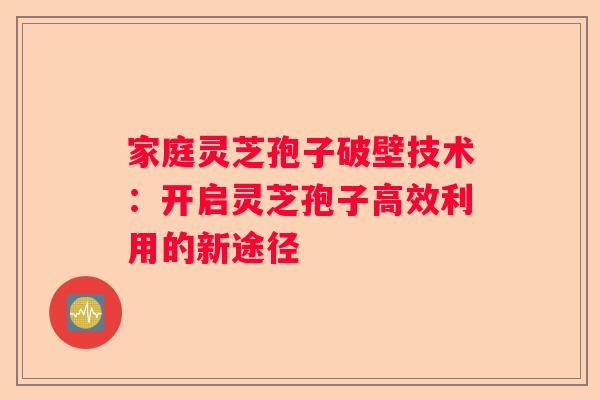 家庭灵芝孢子破壁技术：开启灵芝孢子高效利用的新途径