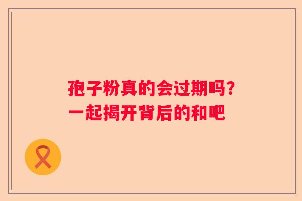 孢子粉真的会过期吗？一起揭开背后的和吧