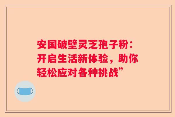 安国破壁灵芝孢子粉：开启生活新体验，助你轻松应对各种挑战”